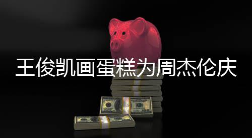 周蛋糕董回到了王俊为周杰伦庆生哥收凯画复